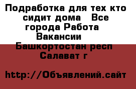 Подработка для тех,кто сидит дома - Все города Работа » Вакансии   . Башкортостан респ.,Салават г.